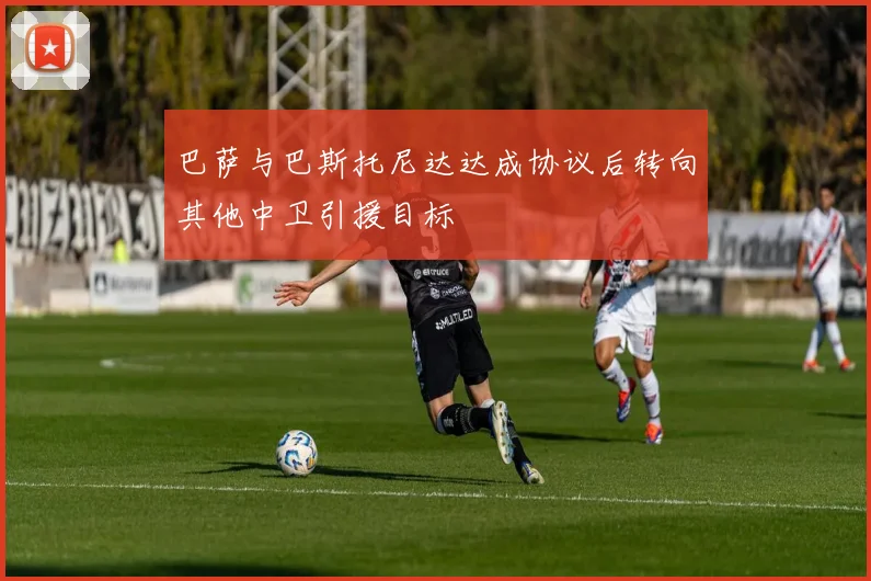 巴萨与巴斯托尼达达成协议后转向其他中卫引援目标