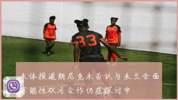 米体报道朗尼克未否认与米兰会面可能性双方合作仍在探讨中