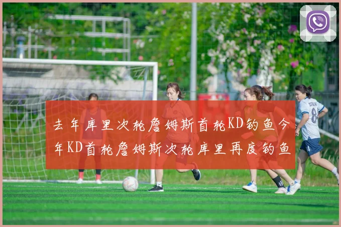 去年库里次轮詹姆斯首轮KD钓鱼今年KD首轮詹姆斯次轮库里再度钓鱼的奇妙对比