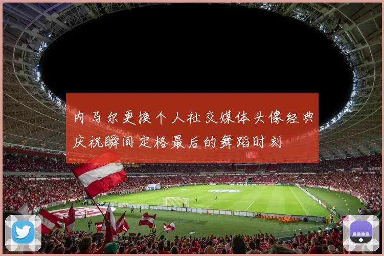 内马尔更换个人社交媒体头像经典庆祝瞬间定格最后的舞蹈时刻