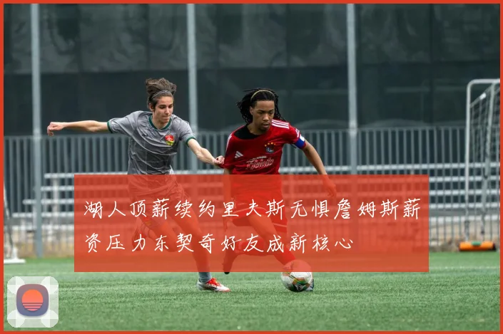 湖人顶薪续约里夫斯无惧詹姆斯薪资压力东契奇好友成新核心