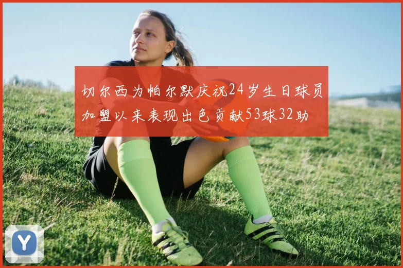 切尔西为帕尔默庆祝24岁生日球员加盟以来表现出色贡献53球32助