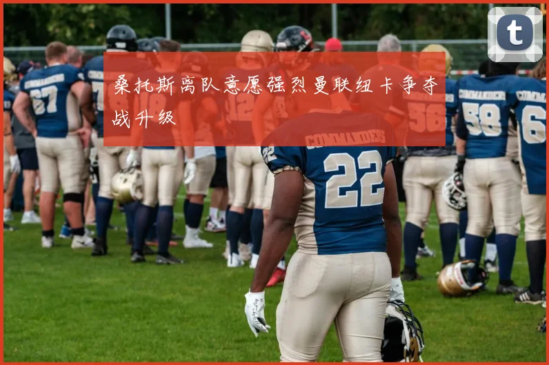 桑托斯离队意愿强烈曼联纽卡争夺战升级
