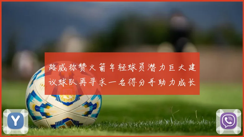 路威称赞火箭年轻球员潜力巨大建议球队再寻求一名得分手助力成长