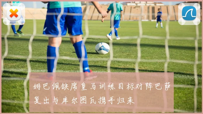 姆巴佩缺席皇马训练目标对阵巴萨复出与库尔图瓦携手归来