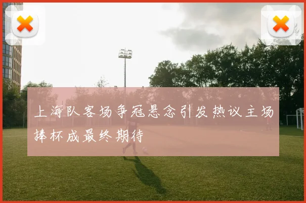 上海队客场争冠悬念引发热议主场捧杯成最终期待