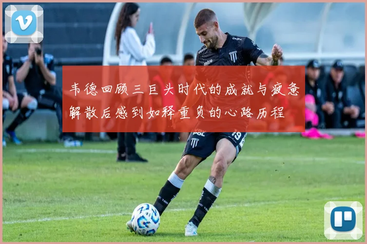 韦德回顾三巨头时代的成就与疲惫解散后感到如释重负的心路历程